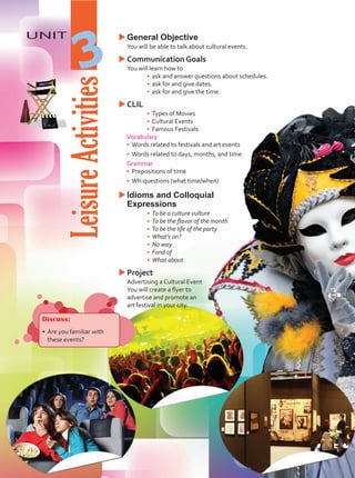 Leisure
Activities
UNIT
3
u
uGeneral Objective
	 You will be able to talk about cultural events.
u
uCommunication Goals
	 You will learn how to
•	 ask and answer questions about schedules.
•	 ask for and give dates.
•	 ask for and give the time.
u
uCLIL
•	 Types of Movies
•	 Cultural Events
•	 Famous Festivals
Vocabulary
•	 Words related to festivals and art events
•	 Words related to days, months, and time
Grammar
•	 Prepositions of time
•	 Wh-questions (what time/when)
u
uIdioms and Colloquial
Expressions
•	 To be a culture vulture
•	 To be the flavor of the month
•	 To be the life of the party
•	 What’s on?
•	 No way
•	 Fond of
•	 What about
u
uProject
	 Advertising a Cultural Event
	 You will create a flyer to
advertise and promote an
art festival in your city.
Discuss:
•	Are you familiar with
these events?
Unidad 3.indd 35 5/19/16 3:29 PM
 