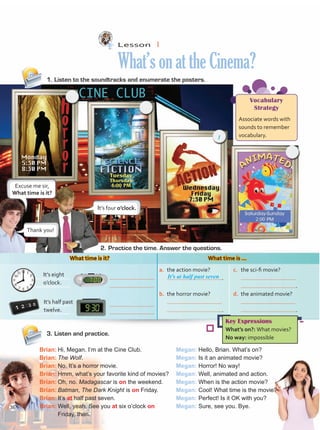 Lesson  1
What’sonattheCinema?
1.	Listen to the soundtracks and enumerate the posters.
3.	Listen and practice.
Brian:	Hi, Megan. I’m at the Cine Club.
Brian:	The Wolf.
Brian:	No. It’s a horror movie.
Brian:	Hmm, what’s your favorite kind of movies?
Brian:	Oh, no. Madagascar is on the weekend.
Brian:	Batman, The Dark Knight is on Friday.
Brian:	It’s at half past seven.
Brian:	Well, yeah. See you at six o’clock on 	
Friday, then.
Megan: Hello, Brian. What’s on?
Megan: Is it an animated movie?
Megan: Horror! No way!
Megan: Well, animated and action.
Megan: When is the action movie?
Megan: Cool! What time is the movie?
Megan: Perfect! Is it OK with you?
Megan: Sure, see you. Bye.
2.	Practice the time. Answer the questions.
What time is it? What time is …
Vocabulary
Strategy
Associate words with
sounds to remember
vocabulary.
Key Expressions
What’s on?: What movies?
No way: impossible
c.	 the sci-fi movie?
	
	 .
a.	 the action movie?
	 .
d.	 the animated movie?
	
	 .
b.	 the horror movie?
	
	 .
It’s half past
twelve.
It’s eight
o’clock.
It’s four o’clock.
Thank you!
It’s at half past seven
Excuse me sir,
What time is it?
1
36
Unidad 3.indd 36 14/03/2016 09:39:21 a.m.
 