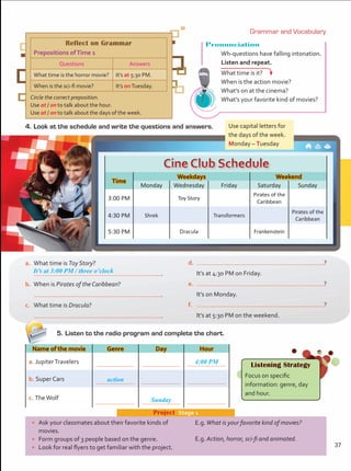 •	 Ask your classmates about their favorite kinds of
movies.
•	 Form groups of 3 people based on the genre.
•	 Look for real flyers to get familiar with the project.
Project  Stage 1
E.g.What is your favorite kind of movies?
E.g. Action, horror, sci-fi and animated.
4.	Look at the schedule and write the questions and answers.
Name of the movie Genre Day Hour
a. JupiterTravelers 4:00 PM
b. Super Cars action
c. TheWolf Sunday
Time
Weekdays Weekend
Monday Wednesday Friday Saturday Sunday
3:00 PM Toy Story
Pirates of the
Caribbean
4:30 PM Shrek Transformers
Pirates of the
Caribbean
5:30 PM Dracula Frankenstein
a.	 What time is Toy Story?
	 .
b.	 When is Pirates of the Caribbean?
	 .
c.	 What time is Dracula?
	 .
d.	 ?
	 It’s at 4:30 PM on Friday.
e.	 ?
	 It’s on Monday.
f.	 ?
	 It’s at 5:30 PM on the weekend.
Reflect on Grammar
Prepositions ofTime 1
Questions Answers
What time is the horror movie? It’s at 5:30 PM.
When is the sci-fi movie? It’s onTuesday.
Circle the correct preposition.
Use at / on to talk about the hour.
Use at / on to talk about the days of the week.
Listening Strategy
Focus on specific
information: genre, day
and hour.
Pronunciation
Wh-questions have falling intonation.
Listen and repeat. 	
What time is it?
When is the action movie?
What’s on at the cinema?
What’s your favorite kind of movies?
5.	Listen to the radio program and complete the chart.
Grammar and Vocabulary
Use capital letters for
the days of the week.
Monday – Tuesday
It’s at 3:00 PM / three o’clock
37
Unidad 3.indd 37 4/19/16 3:51 PM
 