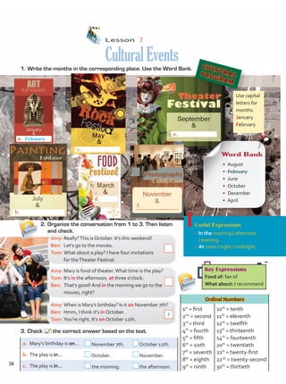 Lesson  2
CulturalEvents
1.	Write the months in the corresponding place. Use the Word Bank.
2.	Organize the conversation from 1 to 3. Then listen
and check.
Useful Expressions
•	In the morning / afternoon
/ evening.
•	At noon / night / midnight.
Ordinal Numbers
1st
= first
2nd
= second
3rd
= third
4th
= fourth
5th
= fifth
6th
= sixth
7th
= seventh
8th
= eighth
9th
= ninth
10th
= tenth
11th
= eleventh
12th
= twelfth
13th
= thirteenth
14th
= fourteenth
20th
= twentieth
21st
= twenty-first
22nd
= twenty-second
30th
= thirtieth
3.	Check the correct answer based on the text.
Amy:	Really?This is October. It’s this weekend!
Ben:	 Let’s go to the movies.
Tom:	What about a play? I have four invitations
for theTheater Festival.
Amy:	Mary is fond of theater.What time is the play?
Tom:	It’s in the afternoon, at three o’clock.
Ben:	 That’s good! And in the morning we go to the
movies, right?
Amy:	When is Mary’s birthday? Is it on November 7th?
Ben:	 Hmm, I think it’s in October.
Tom:	You’re right. It’s on October 12th.
a.	 Mary’s birthday is on... November 7th. October 12th.
b.	 The play is in... October. November.
c.	 The play is in... the morning. the afternoon.
Key Expressions
Fond of: fan of
What about: I recommend
CULTURAL
PROGRAM
1
Use capital
letters for
months.
January
February
February
b.
a.
c.
d.
f.
e.
Word Bank
• August
• February
• June
• October
• December
• April
November
&
f.
38
Unidad 3.indd 38 4/19/16 4:56 PM
 