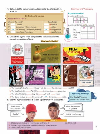 •	 Choose an art festival of your interest and name it.
•	 Create a logo to promote your festival and include the name.
•	 Draw it on a piece of paper.
Project  Stage 2
E.g. Music Fest
6.	Use the flyers in exercise 5 to ask a partner about the events.
a.	The reading festival is February 1st. It’s the afternoon 2:30 PM.
b.	The Jazz festival is April. It’s the morning 10:00 AM.
c.	The art exhibition is July. It’s July 20th noon.
d.	The dance festival is December. It’s Christmas night.
When is the
salsa concert?
It’s on the weekend
at 9:00 PM.
Yeah! It’s on Sunday.
Really?
Speaking Strategy
Use “Really?” to show
interest in a conversation.
4.	Go back to the conversation and complete the chart with in,
at, or on.
5.	Look at the flyers. Then, complete the sentences with the
correct preposition of time.
What’s on in the City?
Pronunciation
1. Listen and repeat.
2. Listen and check the sound.
	this
	birthday
	that
	third
/θ/ /ð/
/θ/ /ð/
three the
Reflect on Grammar
Prepositions ofTime 2
When is the event?
It’s October.
It’s September 7th / weekends.
It’s the morning / afternoon / evening.
It’s noon / 3:00 PM / night.
Conclusion
months
dates
long periods
specific time
in in
Grammar and Vocabulary
on
39
Unidad 3.indd 39 14/03/2016 09:39:24 a.m.
 