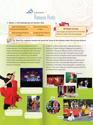 Lesson  3
FamousFests
1.	Check the festivals you are familiar with.
In March or April, theater fans celebrate the Ibero-
AmericanTheater Festival in Bogota, the capital of
Colombia.They go to different events in the morning,
in the afternoon and at night.They get in touch with
actors from all the continents of the world: North & South
America, Asia, Europe, Africa and Australia.
The actors prepare different activities to celebrate this
international event. For example, they perform plays
in theaters and streets.They participate in parades and
dances.They wear make-up, colorful wigs and costumes
to celebrate this magic fest.
Art festivals are special occasions for fans of
culture and arts. In art festivals, people see actors,
singers and dancers at a specific time of the year.
In South America, for example, three important
cultural fests exist.The first one is theWorld
Tango Festival in Argentina.The second one is the
Viña del Mar International Song Festival in Chile.
And the third one is the Ibero-AmericanTheater
Festival in Colombia.
Reading Strategy
Use images and key words to remember
what you read in the new language.
Rock in Rio Festival
In August and September
Cannes Film Festival
In May
Rock al Parque Festival
In July
Sundance Film Festival
In January
costume
wig
make-up
play
parade
dance
2.	Read the magazine article and write the name of the festival under the correct picture.
a.
	
b.
	 c.
	
40
Unidad 3.indd 40 14/03/2016 09:39:25 a.m.
 