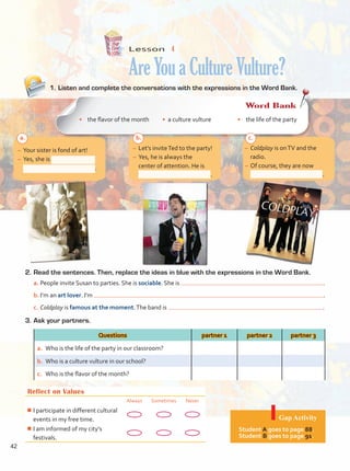 Lesson  4
AreYouaCultureVulture?
–	Let’s inviteTed to the party!
–	Yes, he is always the
center of attention. He is
.
–	Coldplay is onTV and the
radio.
–	Of course, they are now
.
–	Your sister is fond of art!
–	Yes, she is
.
Reflect on Values
Always Sometimes Never
¾
¾I participate in different cultural
events in my free time.
¾
¾I am informed of my city’s
festivals.
Gap Activity
Student A goes to page 88.
Student B goes to page 91.
2.	Read the sentences. Then, replace the ideas in blue with the expressions in the Word Bank.
a.	People invite Susan to parties. She is sociable. She is .
b.	I’m an art lover. I’m .
c.	Coldplay is famous at the moment.The band is .
3.	Ask your partners.
Questions partner 1 partner 2 partner 3
a.	 Who is the life of the party in our classroom?
b.	 Who is a culture vulture in our school?
c.	 Who is the flavor of the month?
1.	Listen and complete the conversations with the expressions in the Word Bank.
Word Bank
•	 the flavor of the month • a culture vulture •	 the life of the party
a. b. c.
42
Unidad 3.indd 42 14/03/2016 09:39:26 a.m.
 