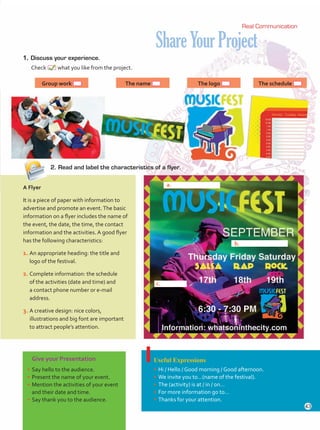 ShareYourProject
1.	 Discuss your experience.
	Check what you like from the project.
Give your Presentation
•	Say hello to the audience.
•	Present the name of your event.
•	Mention the activities of your event
and their date and time.
•	Say thank you to the audience.
Useful Expressions
•	Hi / Hello / Good morning / Good afternoon.
•	We invite you to…(name of the festival).
•	The (activity) is at / in / on…
•	For more information go to…
•	Thanks for your attention.
2.	Read and label the characteristics of a flyer.
ShareYourProject
1.	Discuss your experience.
Check what you like from the project.
A Flyer
It is a piece of paper with information to
advertise and promote an event.The basic
information on a flyer includes the name of
the event, the date, the time, the contact
information and the activities. A good flyer
has the following characteristics:
1.	An appropriate heading: the title and
logo of the festival.
2.	Complete information: the schedule
of the activities (date and time) and
a contact phone number or e-mail
address.
3.	A creative design: nice colors,
illustrations and big font are important
to attract people’s attention.
Group work The name The logo The schedule
Real Communication
a.
b.
c.
43
Unidad 3.indd 43 14/03/2016 09:39:27 a.m.
 