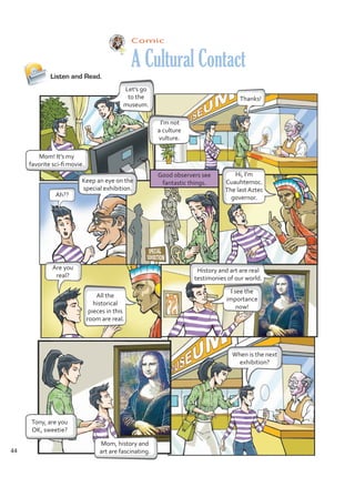 Comic
A Cultural Contact
Listen and Read.
Let’s go
to the
museum.
I’m not
a culture
vulture.
I see the
importance
now!
Thanks!
Ah??
Keep an eye on the
special exhibition.
Good observers see
fantastic things.
When is the next
exhibition?
Tony, are you
OK, sweetie?
Mom, history and
art are fascinating.
Hi, I’m
Cuauhtemoc.
The last Aztec
governor.
History and art are real
testimonies of our world.
Are you
real?
All the
historical
pieces in this
room are real.
Mom! It’s my
favorite sci-fi movie.
44
Unidad 3.indd 44 14/03/2016 09:39:28 a.m.
 