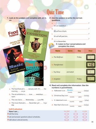 Quiz Time
1.	Look at the posters and complete with at, in,
on.
2 .	Use the posters to write the correct
questions.
a.	 ?
	 It’s on weekdays.
b.	 ?
It’s at five o’clock.
c.	 ?
It’s at half past ten.
d.	 ?
It’s in November.
3.	Listen to four conversations and
complete the chart.
Self-Evaluation
Now I can... VeryWell OK A Little
¾
¾tell the time.
¾
¾ask and answer questions about schedules.
¾
¾talk about cultural events.
a.	 The food festival is January 20th. It’s the
morning 10:30.
b.	 The art exhibition is June weekdays
noon.
c.	 The cine club is Wednesday 5:00 PM.
d.	 The music festival is November 3rd 6:30
PM.
4.	Read and complete the information. Use the
numbers in parentheses.
a.	 Halloween is on (10/31).
	 (month)	 (date)
b.	 Christmas Day is on (12/25).
	 (month)	 (date)
c.	 S.Valentine’s is on (2/14).	
	 (month)	(date)
d.	 NewYear’s Eve is on (12/31).
	 (month)	 (date)
Name Genre
animated
Friday
a. TheWolfman
b. Transformers
c. Toy Story
d. Inception Friday
Day Hour
October
45
Unidad 3.indd 45 14/03/2016 09:39:29 a.m.
 