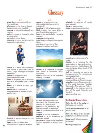 Glossary
Colloquial Expressions
To be the life of the party: to
be happy and sociable.
To be a culture vulture: to be
an arts lover.
To be the flavor of the month:
to be famous at the moment.
What’s on?: What movies or
activities?
No way: impossible.
A-F
advertise: v. to create publicity.
(syn. publicize)
afternoon: n. the time of the day
between noon and 6:00 PM.
cinema: n. place where people see
movies.
club: n. a group of people forming
an association.
concert: n. music show.
costume: n. dress and accessories
to wear in celebrations.
dance: n. a series of movements
that follow a particular kind of
music. Tango is the typical dance in
Argentina.
dancer: n. the person who
participates in a dance.
date: n. a specific day in a month
and year. Halloween is on October
31st.
event: n. a special activity. (syn.
occasion)
exhibition: n. collection of
things to show an audience. (syn.
exposition)
festival: n. a cultural show in a city
or country.
flyer: n. piece of paper with
information to advertise an event.
G-P
genre: n. a category or type
of movie (action, horror, sci-fi,
animated).
heading: n. title of a document.
kind: n. type. (syn. class) What is
your favorite kind of movies?
logo: n. the symbol of a company
or event.
make-up: n. cosmetics.
mind map: n. diagram to organize
ideas.
morning: n. the time of day
between midnight and noon.
movie: n. a sequence of images
that shows a continuous story.
(syn. film)
noon: n. 12 o’clock in the middle of
the day. 12:00 PM.
o’clock: adv. expression that
represents the exact hour as a
number. It’s three o’clock.
party: n. a fun celebration. My
birthday party is in September.
play: n. presentation or show in a
theater.
parade: n. a public procession.
perform: v. to do something to
entertain people.
promote: v. to persuade people to
support a product or activity. (syn.
sell)
S-Z
schedule: n. program of events.
(syn. agenda)
show: n. presentation.
singer: n. professional vocalist.
soundtrack: n. the music of a
movie.
theater: n. a building for the
presentation of plays and movies.
time: n. number that indicates the
hour of the day. What time is it? It’s
1:00 o’clock.
tool: n. elements you use to do
homework with. The computer is a
technological tool.
unreal: adj. not real. (syn.
imaginary) Science fiction is unreal.
weekdays: n. the five working days
of the week (Monday, Tuesday,
Wednesday,Thursday and Friday).
weekend: n. the two non-working
days of the week (Saturday and
Sunday).
wig: n. artificial hair.
Activities on page 95
46
Unidad 3.indd 46 14/03/2016 09:39:29 a.m.
 