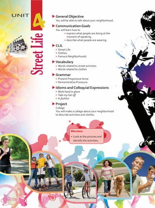 Street
Life
UNIT
4
Discuss:
•	Look at the pictures and
identify the activities.
u
uGeneral Objective
	 You will be able to talk about your neighborhood.
u
uCommunication Goals
	 You will learn how to
•	 express what people are doing at the
moment of speaking.
•	 describe what people are wearing.
u
uCLIL
•	 Street Life
•	 Clothes
•	 Famous Neighborhoods
u
uVocabulary
•	 Words related to street activities
•	 Words related to clothes
u
uGrammar
•	 Present Progressive tense
•	 Demonstrative Pronouns
u
uIdioms and Colloquial Expressions
•	 Work hand in glove
•	 Take my hat off
•	 In fashion
u
uProject
	Collage
	 You will make a collage about your neighborhood
to describe activities and clothes.
Unidad 4.indd 47 5/19/16 3:36 PM
 