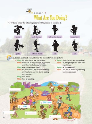 Lesson  1
WhatAreYouDoing?
1.	Find and circle the following actions in the picture of exercise 2.
2.	Listen and read. Then, identify the characters in the picture.
a.	Mary:	Hi, Mike. What are you doing?
	Mike:	Hello! I’m in the park with my parents
and Rex. I’m listening to music.
	Mary:	Are they walking Rex?
	Mike:	No, they aren’t. My mom is talking
on the phone and my dad is eating
an ice cream.
	Mary:	And Rex?
	Mike:	Rex is running.
b.	Brian:	Hello, Where are you going?
	Sara:	 Hi, I’m going to the park with
my siblings.
	Brian:	Is Tom skating?
	Sara:	 Yes, he is. And Sally is riding
her bike as usual.
eat
walk the dog
skate ride a bike
talk on the phone
listen to music
go to run
3. Mike
4.
7.
2.
6.
1.
5.
Mike’s mom
48
Unidad 4.indd 48 10/03/2016 11:05:10 a.m.
 