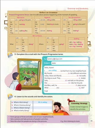 4.	Listen to the sounds and identify the action.
3.	Complete the e-mail with the Present Progressive tense.
Grammar and Vocabulary
•	 Form groups of three and select one of your neighborhoods.
•	 Get a camera and take pictures of people’s activities.
•	 Describe what the people are doing in the pictures.	 E.g. He is listening to music.
Project  Stage 1
a.	 What is Nick doing?
b.	 What isVanessa doing?
c.	 What is Robert doing?
d.	 What is Kathy doing?
Listening Strategy
Create mental images to
identify the activities.
Hello, Karen! Fig. 4b
I___am writing_ (write) from my new neighborhood.
My friends _______________ (a. do) different activities
today. Steve and Randy ________________ (b. not skate)
as usual.They _________________ (c. walk) their dog. Sally
___________________ (d. not talk) on her cell phone as
usual. She ___________________ (e. ride) bicycle.
Well, Ben ______________________ (f. run).
What _______ you ___________________ (do)? Fred
Hello, Karen!
I (write) from my new neighborhood.
My friends (a. do) different activities
today. Steve and Randy (b. not walk)
the dog as usual.They (c. skate).
Sally (d. not talk) on the phone.
She (e. ride) her bicycle.
And Ben, well, he (f. play) soccer.
What you (g. do)?
Fred
To: karen12@ooya.com
Subject: Hello!
Reflect on Grammar
Present ProgressiveTense: Use it to talk about actions happening at the moment of speaking.
Affirmative
I am going to the park.
He
She
It
is running.
You
We
They
are walking Rex.
Negative
I am not riding a bike.
He
She
It
is not listening to music.
You
We
They
are not skating.
Yes / No questions
Am I riding a bike?
Is
he
she
it
going to the park?
Are
you
we
they
skating?
Wh-questions
What
am I
doing? Where
am I
going?
is
he
she
it
is
he
she
it
are
you
we
they
are
you
we
they
Spelling
talk + ing = talking
skate + ing = skating
run + ing = running
am writing
He is eating.
49
Unidad 4.indd 49 10/03/2016 11:05:13 a.m.
 