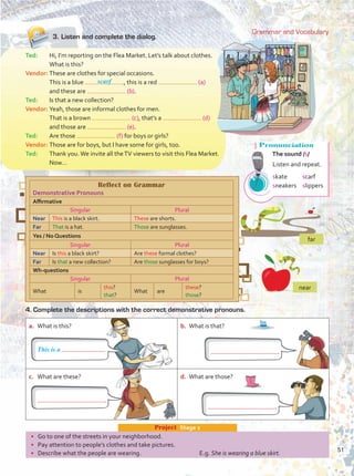 3.	Listen and complete the dialog.
Grammar and Vocabulary
a.	 What is this? b.	 What is that?
c.	 What are these? d.	 What are those?
•	 Go to one of the streets in your neighborhood.
•	 Pay attention to people’s clothes and take pictures.
•	 Describe what the people are wearing.	 E.g. She is wearing a blue skirt.
Project  Stage 2
Ted:	 Hi, I’m reporting on the Flea Market. Let’s talk about clothes.
	 What is this?
Vendor:	These are clothes for special occasions.
	 This is a blue , this is a red (a)
and these are (b).
Ted:	 Is that a new collection?
Vendor:	Yeah, those are informal clothes for men.
	 That is a brown (c), that’s a (d)
and those are (e).
Ted:	 Are those (f) for boys or girls?
Vendor:	Those are for boys, but I have some for girls, too.
Ted:	 Thank you.We invite all theTV viewers to visit this Flea Market.
	Now…
4. Complete the descriptions with the correct demonstrative pronouns.
Reflect on Grammar
Demonstrative Pronouns
Affirmative
Singular Plural
Near This is a black skirt. These are shorts.
Far That is a hat. Those are sunglasses.
Yes / No Questions
Singular Plural
Near Is this a black skirt? Are these formal clothes?
Far Is that a new collection? Are those sunglasses for boys?
Wh-questions
Singular Plural
What is
this?
that?
What are
these?
those?
scarf
far
near
This is a .
.
.
.
Pronunciation
The sound /s/
Listen and repeat.
skate	 scarf
sneakers	 slippers
51
Unidad 4.indd 51 10/03/2016 11:05:19 a.m.
 