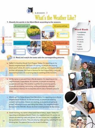 Lesson  3
What’stheWeatherLike?
1.	Classify the words in the Word Bank according to the seasons.
2.	Read and match the texts with the corresponding pictures.
a.	 Hello! I’m Karolina Novak from Prague.Today, I’m reporting on my
famous neighborhood: OldTown. It’s spring, so people are wearing
shorts andT-shirts. It’s warm, so people are walking, running and talking
on their cell phones. OldTown is famous for the Prague Orloj, a very old
astronomical clock. It’s surprising that it’s working at the moment.
b.	 Hi! My name is Lara and I live in Rio de Janeiro. I’m reporting on my
neighborhood, Copacabana. It’s summer, so people are wearing
sunglasses and caps.The weather is perfect for practicing sports,
so people are skating, swimming, surfing and playing volleyball.
Copacabana is famous for its beaches and it’s also a fantastic place to
relax.
c.	 What’s up? I’m Felipe Alvarez from Barcelona. I’m reporting on a cultural
neighborhood: El Raval. It’s fall and windy, so people are wearing
sweaters and scarves. Classes are starting, so students are going to
school, listening to music and riding their bikes. Our neighborhood is
famous for the MACBA, Museo de Arte Contemporáneo de Barcelona.
d.	 Good morning, my name is Kenji and I live inTokyo, Japan.Today I’m
reporting on Akihabara ElectricTown, my neighborhood. It’s winter, so
people are wearing coats and gloves. It’s very snowy too, so people are
doing activities at home.They are playing video games, watchingTV and
drinking tea.This place is famous for hi-tech buildings.
Word Bank
• sunglasses
• sweaters
• shorts
• scarves
•T-shirts	
• caps
• coats
• gloves
a.	
b.	
c.	
d.	
e.	
f.	
g.	
h.	
sunglasses
It’s warm and cool.
It’s snowy and cold.
It’s sunny and hot.
It’s windy and cold.
a
52
 