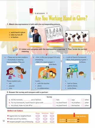 Lesson  4
AreYouWorkingHandinGlove?
1.	Match the expressions in bold with the corresponding picture.
3. Answer the survey and compare with a partner.
Reflect on Values
Always Sometimes Never
¾
¾I appreciate my neighborhood.
¾
¾I take care of my clothes.
¾
¾I respect people’s way of dressing.
Gap Activity
Student A goes to page 88.
Student B goes to page 91.
2.	Listen and complete with the expressions in exercise 1. Then, circle the correct
meaning.
a.	work hand in glove
b.	take my hat off
c.	in fashion
Survey
a.	 At the moment, are in fashion.	   hats 	   caps 	   other
b.	 For my homework, I work hand in glove with .	   my best friend	  my brothers	   other
c.	 At school, I take my hat off to .	   my best friend	   the teacher	  other
These sneakers are...
•	 old.
•	 popular.
•	 nice.
a.	 –These are my new sneakers.
	 – Everybody is wearing
these sneakers.They are	
.
I work...
•	 with the teacher.
•	alone.
•	 in collaboration.
b.	 – Ann, is this your project? It’s very
interesting.
	 –Well, it’s a team project. I	
with Mark.
I...
•	 look at Diane.
•	 admire Diane.
•	 invite Diane.
c.	 – Look at Diane’s homework!
	 –Wow, that painting is great. I
to Diane.
1.	 2.	 3.	
54
Unidad 4.indd 54 10/03/2016 11:05:27 a.m.
 