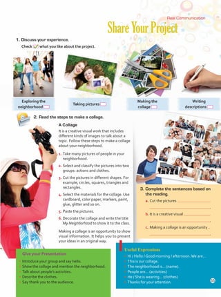 2.	Read the steps to make a collage.
ShareYourProject
1.	Discuss your experience.
Check what you like about the project.
Give your Presentation
•	Introduce your group and say hello.
•	Show the collage and mention the neighborhood.
•	Talk about people’s activities.
•	Describe the clothes.
•	Say thank you to the audience.
Useful Expressions
•	Hi / Hello / Good morning / afternoon.We are…
•	This is our collage.
•	The neighborhood is… (name).
•	People are… (activities)
•	He / She is wearing… (clothes)
•	Thanks for your attention.
A Collage
It is a creative visual work that includes
different kinds of images to talk about a
topic. Follow these steps to make a collage
about your neighborhood.
1.	Take many pictures of people in your
neighborhood.
2.	Select and classify the pictures into two
groups: actions and clothes.
3.	Cut the pictures in different shapes. For
example, circles, squares, triangles and
rectangles.
4.	Select the materials for the collage. Use
cardboard, color paper, markers, paint,
glue, glitter and so on.
5.	Paste the pictures.
6.	Decorate the collage and write the title
My Neighborhood to show it to the class.
Making a collage is an opportunity to show
visual information. It helps you to present
your ideas in an original way.
Real Communication
Exploring the
neighborhood
Taking pictures
Making the
collage
Writing
descriptions
3.	Complete the sentences based on
the reading.
a.	Cut the pictures
	 .
b.	It is a creative visual
	 .
c.	Making a collage is an opportunity
	 .
55
Unidad 4.indd 55 10/03/2016 11:05:28 a.m.
 