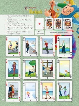 Game
Blackjack
•	 Take turns playing Blackjack (21) with a
partner.
•	 Write the letters A-L on slips of paper and
put them in a bag.
•	 Take two slips to start playing.
•	 Add the points and describe the pictures.
•	 Choose more letters to get 21 points or get
closer.
•	 You win if you get close to 21 and your
description is correct.
Jack, Queen, King = 10 points
Ace =
1 or 11 points
A
E
I
C
G
K
B
F
J
D
H
L
56
Unidad 4.indd 56 10/03/2016 11:05:33 a.m.
 