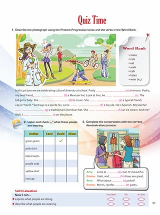 1.	 Describe the photograph using the Present Progressive tense and the verbs in the Word Bank.
2.	 Listen and check what these people
are wearing.
3.	 Complete the conversation with the correct
demonstrative pronoun.
Self-Evaluation
Now I can... VeryWell OK A Little
¾
¾express what people are doing.
¾
¾describe what people are wearing.
Quiz Time
In this picture we are celebrating cultural diversity at school. Patty (a) a kimono. Pedro,
my best friend, (b) a Mexican hat. Look at him, he (c).The
tall girl is Sally. She (d) to music. She (e) a typical French
cap or “beret.” Santiago is a sports fan, so he (f) a bicycle. He is Spanish. My teacher
(g) a traditional Colombian hat. She (h) an ice cream. And me?
Well, I (i) on the phone.
clothes Carol David Alison
green jeans
pink skirt
black boots
purple coat
yellow skirt
red cap
Word Bank
• skate	
• ride	
• eat	
• walk	
• talk	
• listen	
• wear (x4)
Amy:	 Look at (a) coat. It’s beautiful.
Emma:	 Yeah, and (b) shoes are great.
Amy:	 What about (c) jacket?
Emma:	 Mmm, I prefer (d) pants.
57
Unidad 4.indd 57 10/03/2016 11:05:35 a.m.
 