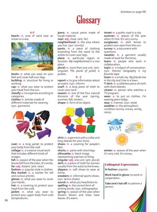 A-P
beach: n. area of sand near an
ocean or a sea.
boots: n. what you wear on your
feet and cover half your legs.
building: n. structure for living or
working.
cap: n. what you wear to protect
your head from the sun.
classify: v. to organize according to
categories.
clothes: n. articles made of
different materials for wearing.
(syn. garments)
coat: n. a long jacket to protect
your body from the cold.
collage: n. a creative visual work
that includes different kinds of
images.
fall: n. season of the year when the
leaves fall from the trees. It’s windy.
far: adj. distant. (ant. near)
fashion: n. popular style in clothes.
flea market: n. a market for old
and curious articles.
gloves: n. what you wear to cover
your hands.
hat: n. a covering to protect your
head from the cold.
jacket: n. what you wear to
protect your upper body from cold
temperatures.
Glossary
jeans: n. casual pants made of
tough material.
near: adj. close. (ant. far)
neighborhood: n. the area where
you live. (syn. vicinity)
pants: n. a piece of clothing
extending from the waist to the
ankles to cover your legs.
place: n. particular region or
location. My neighborhood is a nice
place.
plural: n. more than one unit. (ant.
singular) The plural of jacket is
jackets.
R - Z
report: v. to give information about
an event. (syn. inform)
scarf: n. a long piece of cloth to
cover your neck.
season: n. one of the four natural
divisions of the year (spring,
summer, fall, winter).
shape: n. form of an object.
shirt: n. a garment with a collar and
long sleeves for your torso.
shoes: n. a covering for people’s
feet.
shorts: n. pants with short legs.
silhouette: n. black image
representing a person or thing.
singular: adj. one unit. (ant. plural)
skirt: n. a piece of cloth for women
usually from the waist to the knees.
slippers: n. soft shoes to wear at
home.
sneakers: n. informal sports shoes.
(syn. tennis shoes)
sound: n. what you hear/listen to.
spelling: n. the correct form of
writing words. (syn. orthography)
spring: n. season of the year when
flowers bloom and trees have
leaves. It’s warm.
Colloquial Expressions
In fashion: popular.
Work hand in glove: to work in
cooperation.
Take one’s hat off: to admire a
person.
street: n. a public road in a city.
summer: n. season of the year
when it’s hot. It’s very sunny.
sunglasses: n. dark lenses to
protect your eyes from the sun.
survey: n. a document with
questions.
sweater: n. a garment usually
made of wool for the torso.
team: n. people who work in
collaboration.
topic: n. a subject of conversation.
(syn. theme) Geography is my
favorite topic.
town: n. a small city. My friends live
in the city and I live in a town.
T-shirt: n. a collarless piece of cloth
with short sleeves.
viewer: n. person who watches a
TV program.
wear: v. to put on clothes. I’m
wearing jeans today.
way: n. manner. (syn. style)
weather: n. the atmospheric
condition (sunny, snowy, windy,
rainy).
winter: n. season of the year when
it’s very cold. It’s snowy.
Activities on page 96
58
Unidad 4.indd 58 10/03/2016 11:05:37 a.m.
 