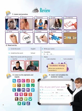 Review
3.	Listen to the alphabet and
repeat.
4.	Listen and complete the
students’ names.
a. look
f. write
b. listen
g. circle
c. practice
h. check
d. read
i. match
e. underline
j. spell
How do you spell your name?
a. D-i-x-o-n.
b. E -n J-e-
c. - r a-r- -s
d.
2.	Read and do.
1.	Listen and practice.
a.	 Circle the word. English d.	 Write your name:
b.	 Underline the word. School
e.	 Complete.
	 E G I S
c.	 Match the words with the pictures.
	 1. teacher		 2. student
f.	 Check.
I am a teacher. I am a student.
Vocabulary Strategy
Mime new vocabulary to
remember it.
T
6
Unidad 0.indd 6 10/03/2016 11:23:54 a.m.
 