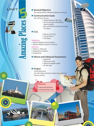 Amazing
Places
UNIT
5
u
uGeneral Objective
	 You will be able to talk about places in the city.
u
uCommunication Goals
	 You will learn how to
•	 identify places in the city.
•	 ask for and give information
about location.
•	 give and follow instructions to get
to a place.
u
uCLIL
•	 Places in the City
•	 Tourist Places
•	 City Maps
Vocabulary
•	 Words related to tourist places
•	 Words related to places in the city
Grammar
•	 There is -There are
•	 Prepositions of place
•	 Imperatives
u
uIdioms and Colloquial Expressions
•	 Awesome
•	 Sticks out a mile
•	 Worth its weight in gold
•	 On the map
u
uProject
Tourist Brochure
You will make a brochure about a touristic city
in your country.
Discuss:
Look at the pictures
and identify the cities.
Unidad 5.indd 61 5/19/16 3:47 PM
 