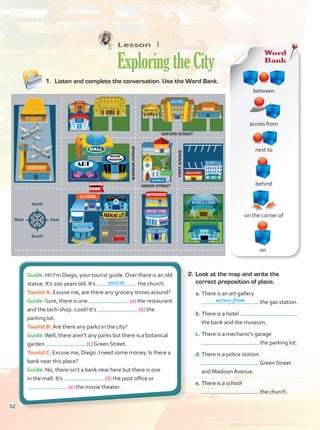 Lesson  1
ExploringtheCity
1.	 Listen and complete the conversation. Use the Word Bank.
2.	Look at the map and write the
correct preposition of place.
a.	There is an art gallery
the gas station.
b.	There is a hotel
the bank and the museum.
c.	There is a mechanic’s garage
the parking lot.
d.	There is a police station
Green Street
and Madison Avenue.
e.	There is a school
the church.
Guide: Hi! I’m Diego, your tourist guide. Over there is an old
statue. It’s 200 years old. It’s the church.
Tourist A: Excuse me, are there any grocery stores around?
Guide: Sure, there is one (a) the restaurant
and the tech-shop. Look! It’s (b) the
parking lot.
Tourist B: Are there any parks in the city?
Guide:Well, there aren’t any parks but there is a botanical
garden (c) Green Street.
Tourist C: Excuse me, Diego. I need some money. Is there a
bank near this place?
Guide: No, there isn’t a bank near here but there is one
in the mall. It’s (d) the post office or
(e) the movie theater.
next to
Word
Bank
next to
on
across from
between
on the corner of
behind
across from
MAIN STREET
OXFORD STREET
GREEN STREET
North
South
West East
FIRST
AVENUE
MADISON
AVENUE
BOTANICAL GARDEN
DRUGSTORE
STATUE
SCHOOL
CHURCH
GROCERY STORE
GAS STATION
62
Unidad 5.indd 62 10/03/2016 11:07:23 a.m.
 