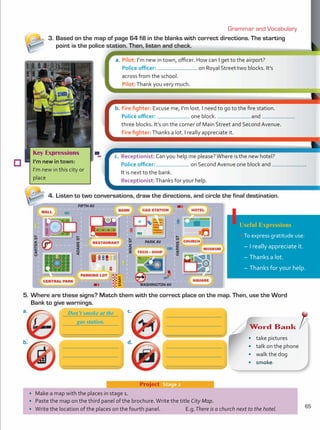 Project  Stage 2
Useful Expressions
•	To express gratitude use:
–	I really appreciate it.
–	Thanks a lot.
–	Thanks for your help.
Key Expressions
I’m new in town:
I’m new in this city or
place
Grammar and Vocabulary
•	 Make a map with the places in stage 1.
•	 Paste the map on the third panel of the brochure.Write the title City Map.
•	 Write the location of the places on the fourth panel. E.g.There is a church next to the hotel.
4.	Listen to two conversations, draw the directions, and circle the final destination.
5.	Where are these signs? Match them with the correct place on the map. Then, use the Word
Bank to give warnings.
a.	Pilot: I’m new in town, officer. How can I get to the airport?
	 Police officer: on Royal Street two blocks. It’s
	 across from the school.
	 Pilot:Thank you very much.
b.	Fire fighter: Excuse me, I’m lost. I need to go to the fire station.
	 Police officer: one block. and
three blocks. It’s on the corner of Main Street and Second Avenue.
	 Fire fighter:Thanks a lot. I really appreciate it.
c.	 Receptionist: Can you help me please?Where is the new hotel?
	 Police officer: on Second Avenue one block and .
It is next to the bank.
	 Receptionist:Thanks for your help.
Word Bank
•	 take pictures
•	 talk on the phone
•	 walk the dog
•	 smoke
Don’t smoke at the
gas station.
3.	Based on the map of page 64 fill in the blanks with correct directions. The starting
point is the police station. Then, listen and check.
a.	
b.	
c.	
d.	
FIFTH AV
WASHINGTON AV
ADAMS
ST
CARTER
ST
MAIN
ST
HARRIS
ST
START
PARK AV
a
65
Unidad 5.indd 65 10/03/2016 11:07:26 a.m.
 