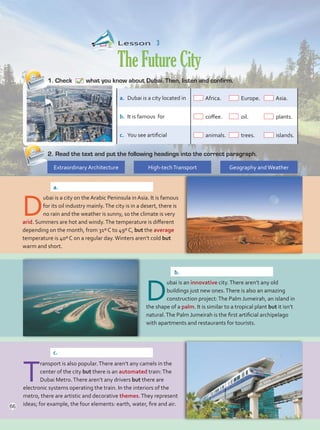 Lesson  3
TheFutureCity
1.	Check what you know about Dubai. Then, listen and confirm.
2.	Read the text and put the following headings into the correct paragraph.
Extraordinary Architecture High-techTransport Geography andWeather
a.	 Dubai is a city located in Africa.	 Europe. 	 Asia.
b.	 It is famous for coffee.	 oil.	 plants.
c.	 You see artificial animals.	 trees.	 islands.
D
ubai is a city on the Arabic Peninsula in Asia. It is famous
for its oil industry mainly.The city is in a desert, there is
no rain and the weather is sunny, so the climate is very
arid. Summers are hot and windy.The temperature is different
depending on the month, from 31º C to 49º C, but the average
temperature is 40º C on a regular day.Winters aren’t cold but
warm and short.
D
ubai is an innovative city.There aren’t any old
buildings just new ones.There is also an amazing
construction project:The Palm Jumeirah, an island in
the shape of a palm. It is similar to a tropical plant but it isn’t
natural.The Palm Jumeirah is the first artificial archipelago
with apartments and restaurants for tourists.
T
ransport is also popular.There aren’t any camels in the
center of the city but there is an automated train:The
Dubai Metro.There aren’t any drivers but there are
electronic systems operating the train. In the interiors of the
metro, there are artistic and decorative themes.They represent
ideas; for example, the four elements: earth, water, fire and air.
a.	
b.	
c.	
66
Unidad 5.indd 66 10/03/2016 11:07:27 a.m.
 