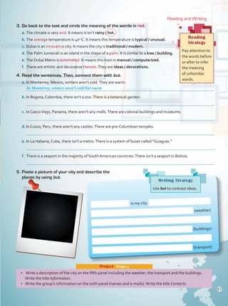 Reading and Writing
3.	Go back to the text and circle the meaning of the words in red.
a.	The climate is very arid. It means it isn’t rainy / hot.
b.	The average temperature is 40o
C. It means this temperature is typical / unusual.
c.	Dubai is an innovative city. It means the city is traditional / modern.
d.	The Palm Jumeirah is an island in the shape of a palm. It is similar to a tree / building.
e.	The Dubai Metro is automated. It means this train is manual / computerized.
f.	 There are artistic and decorative themes.They are ideas / decorations.
4.	Read the sentences. Then, connect them with but.
a.	In Monterrey, Mexico, winters aren’t cold.They are warm.
	 .
b.	In Bogota, Colombia, there isn’t a zoo.There is a botanical garden.
	 .
c.	In CascoViejo, Panama, there aren’t any malls.There are colonial buildings and museums.
	 .
d.	In Cusco, Peru, there aren’t any castles.There are pre-Columbian temples.
	 .
e.	In La Habana, Cuba, there isn’t a metro.There is a system of buses called “Guaguas.”
	 .
f.	 There is a seaport in the majority of South American countries.There isn’t a seaport in Bolivia.
	 .
5.	Paste a picture of your city and describe the
places by using but.
Reading
Strategy
Pay attention to
the words before
or after to infer
the meaning
of unfamiliar
words.
is my city.
(weather)
(buildings)
(transport)
•	 Write a description of the city on the fifth panel including the weather, the transport and the buildings.
Write the title Information.
•	 Write the group’s information on the sixth panel (names and e-mails).Write the title Contacts.
Project  Stage 3
In Monterrey, winters aren’t cold but warm
Writing Strategy
Use but to contrast ideas.
67
Unidad 5.indd 67 4/19/16 4:37 PM
 