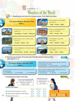 Lesson  4
WondersoftheWorld
Reflect on Values
Always Sometimes Never
¾
¾I visit the tourist places in my city.
¾
¾I demonstrate solidarity in the streets.
¾
¾I appreciate my city.
Gap Activity
Student A goes to page 90.
Student B goes to page 92.
d.	The Colosseum is a European
structure in .
	 • Italy • France • Spain
e.	Petra is an archeological city in
Jordan. It is located in .
	 • Africa • Europe • Asia
a.	Chichen Itza is a pyramid in Mexico.This
wonder is in .
	 • Guadalajara •Yucatan • Monterrey
f.	 TheTaj Mahal is a beautiful
monument in .
	 • India •Thailand • Arabia
b.	Machu Picchu or the “Lost City of the
Incas” is in .
	 • Ecuador • Bolivia • Peru
g.	The GreatWall is 8,851.8 km long.
It is located in .
	 • Japan • China •Taiwan
c.	Christ the Redeemer is a Brazilian statue
in the city of .
	 • Rio de Janeiro • Brasilia • Sao Paulo
1. Read the test and circle the correct answer. Then, listen and check.
2.	Read the second part of the test and circle the correct meaning of the
expressions in red.
3.	Socialize your ideas in the class.
The Seven Modern WondersTest
PART 1
In my city, the
stadium sticks
out a mile!
In my city, the National
Museum is worth its
weight in gold.
Christ the Redeemer sticks out a mile. Everybody sees it from
a long distance.
a. is a small place b. is an old place c. is a visible place
The Seven Modern WondersTest
PART 2
Petra is worth its weight in gold. UNESCO says it is a
cultural patrimony for humanity.
a. very expensive b. very big c. very valuable
The GreatWall is on the map. Many people around the
world recognize this place.
a. a distant place b. a famous place c. a new place
68
Unidad 5.indd 68 10/03/2016 11:07:29 a.m.
 