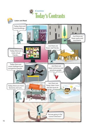 Comic
Today’sContrasts
Listen and Read.
Today there are
more buildings…
…but there are
fewer real friends.
…but there are
fewer clean rivers
and less pure air.
…but there are
fewer conscious and
sensitive people.
Today there are more
factories and cars…
Are we going in the
correct direction?
Today there are
more intelligent and
competitive people…
…but there are
fewer parks and
mountains.
Today there are
more virtual
friends…
70
Unidad 5.indd 70 10/03/2016 11:07:30 a.m.
 