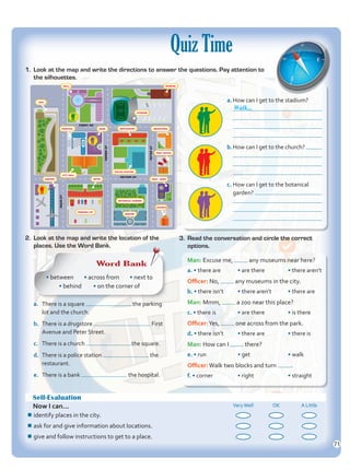 1.	 Look at the map and write the directions to answer the questions. Pay attention to
the silhouettes.
2.	 Look at the map and write the location of the
places. Use the Word Bank.
Self-Evaluation
Now I can... VeryWell OK A Little
¾
¾identify places in the city.
¾
¾ask for and give information about locations.
¾
¾give and follow instructions to get to a place.
Quiz Time
Word Bank
• between • across from • next to
• behind • on the corner of
a.	 There is a square the parking
lot and the church.
b.	 There is a drugstore First
Avenue and Peter Street.
c.	 There is a church the square.
d.	 There is a police station the
restaurant.
e.	 There is a bank the hospital.
a.	How can I get to the stadium?
	
	
	
b.	How can I get to the church?
	
	
c.	How can I get to the botanical
garden?
	
	
3.	 Read the conversation and circle the correct
options.
Man: Excuse me, any museums near here?
a. • there are	 • are there	 • there aren’t
Officer: No, any museums in the city.
b. • there isn’t • there aren’t • there are
Man: Mmm, a zoo near this place?
c. • there is • are there • is there
Officer:Yes, one across from the park.
d. • there isn’t • there are • there is
Man: How can I there?
e. • run • get • walk
Officer:Walk two blocks and turn .
f. • corner • right • straight
MAIN
ST
GREEN
ST
PETER
ST
FIRST AV
SECOND AV
PARKING LOT
PARKING LOT
ZOO
ZOO
MALL
MALL MUSEUM
MUSEUM
STADIUM
STADIUM
RESTAURANT
RESTAURANT DRUGSTORE
DRUGSTORE
HOSPITAL
HOSPITAL
CITY HALL
CITY HALL
AIRPORT
AIRPORT
POLICE STATION
POLICE STATION
HOTEL
HOTEL
SQUARE
SQUARE
BOTANICAL GARDEN
BOTANICAL GARDEN
CHURCH
CHURCH
TECH - SHOP
TECH - SHOP
POST OFFICE
POST OFFICE
BANK
BANK
Walk...
71
Unidad 5.indd 71 10/03/2016 11:07:31 a.m.
 