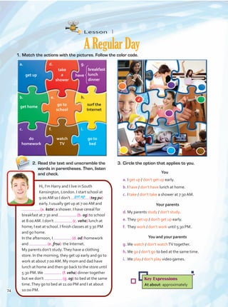 Lesson  1
ARegularDay
1.	Match the actions with the pictures. Follow the color code.
get up
surf the
Internet
go to
school
have
go to
bed
take
a
shower
watch
TV
get up
do
homework
get home
2.	Read the text and unscramble the
words in parentheses. Then, listen
and check.
3.	Circle the option that applies to you.
You
a.	I get up / don’t get up early.
b.	I have / don’t have lunch at home.
c.	I take / don’t take a shower at 7:30 AM.
Your parents
d.	My parents study / don’t study.
e.	They get up / don’t get up early.
f.	 They work / don’t work until 5:30 PM.
You and your parents
g.	We watch / don’t watchTV together.
h.	We go / don’t go to bed at the same time.
i.	 We play / don’t play video games.
Hi, I’m Harry and I live in South
Kensington, London. I start school at
9:00 AM so I don’t (teg pu)
early. I usually get up at 7:00 AM and
(a. kate) a shower. I have cereal for
breakfast at 7:30 and (b. og) to school
at 8:00 AM. I don’t (c. veha) lunch at
home; I eat at school. I finish classes at 3:30 PM
and go home.
In the afternoon, I (d. od) homework
and (e. frsu) the Internet.
My parents don’t study.They have a clothing
store. In the morning, they get up early and go to
work at about 7:00 AM. My mom and dad have
lunch at home and then go back to the store until
5:30 PM.We (f. veha) dinner together
but we don’t (g. og) to bed at the same
time.They go to bed at 11:00 PM and I at about
10:00 PM.
Key Expressions
At about: approximately
breakfast
lunch
dinner
a.
b.
c.
d.
e.
f.
g.
h.
i.
d
74
Unidad 6.indd 74 4/27/16 10:37 AM
 