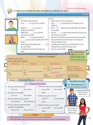 4. Listen and complete the video chat with the auxiliaries do /don’t.
Grammar and Vocabulary
•	 Get in pairs and choose two famous and influential people.
•	 Find information about what they do at home, school or work on a normal day.
Project  Stage 1
Harry:
•	 Hi, Diane. How are you?
•	 Fine. (a) you miss London?
•	 Really!!! (c) you have a
different schedule?
•	 OMG! But (d) you finish
classes at 3:30 PM?
•	 What (f) you do at home?
•	 (g) you spend quality time with
them?
•	 That’s good.And, what time (h)
you go to bed?
•	 I understand.You’re tired. See you
soon.
Diane:
•	 Hello, Harry! I’m fine. And you?
•	 Yes, I (b). School life inThailand is very
different.
•	 Yes, I . I get up at 6:00 AM.We start classes
at 7:30 AM.
•	 No, we (e).We do homework at school, so I
get home at 5:00 PM.
•	 I watchTV and then have dinner with my parents.
•	 Yes, sometimes we talk about my situation at
school and their work.
•	 I usually go to sleep at 10:00 PM.Well, it’s nice
talking to you, but I have to go now.
•	 See you around. Bye.
I have lunch at
home.What
about you?
Where do you
have lunch?
a.	 Do you surf the Internet?
	 Yes, I do.	 No, I don’t.
b.	 Do watchTV at night?
	 Yes, I do.	 No, I don’t.
c.	 Do your parents get up early?
	 Yes, they do.	 No, they don’t.
d.	 Do you and your parents spend
quality time together?
	 Yes, we do.	 No, we don’t.
e.	 What time do you have breakfast?
	 at 5:30 AM	 at 7:30 AM
	 other
f.	 What do you do at home?
	 watchTV	 do homework
	 other
g.	 What time do you go to bed?
	 at 10:00 PM	 at 10:30 PM
	 other
5.	Answer the survey. Then, ask a partner.
do
A Regular Day Survey
Reflect on Grammar
Simple PresentTense
Use it to talk about routines.
Affirmative Negative Yes/No Questions
I	
You
We	
They
I	
You
We	
They
	you	
Do	we	 get up at 6:00 AM?
	they
Wh- questions
What	
What time	
get up at 6:00 AM. don’t get up at 6:00 AM.
do
you do at home?
you get up?
Key Expressions
OMG: oh my God
Spend quality time:
to share a good time
Speaking Strategy
Use “What about you?” to
ask about people’s activities.
Yes, I do. / No, I don’t.
Yes, we do. / No, we don’t.
Yes, they do. / No, they don’t.
- I surf the Internet.
- I get up at 6:00 AM.
75
Unidad 6.indd 75 10/03/2016 11:09:05 a.m.
 