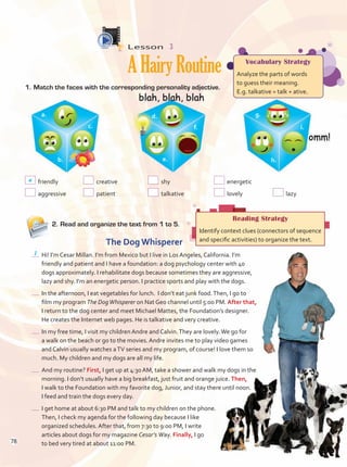 Lesson  3
AHairyRoutine
2.	Read and organize the text from 1 to 5.
Vocabulary Strategy
Analyze the parts of words
to guess their meaning.
E.g. talkative = talk + ative.
Reading Strategy
Identify context clues (connectors of sequence
and specific activities) to organize the text.
friendly	 creative	 shy	 energetic	
aggressive	 patient	 talkative	 lovely	 lazy
The Dog Whisperer
	 Hi! I’m Cesar Millan. I’m from Mexico but I live in Los Angeles, California. I’m
friendly and patient and I have a foundation: a dog psychology center with 40
dogs approximately. I rehabilitate dogs because sometimes they are aggressive,
lazy and shy. I’m an energetic person. I practice sports and play with the dogs.
	 In the afternoon, I eat vegetables for lunch. I don’t eat junk food.Then, I go to
film my program The DogWhisperer on Nat Geo channel until 5:00 PM. After that,
I return to the dog center and meet Michael Mattes, the Foundation’s designer.
He creates the Internet web pages. He is talkative and very creative. 	
	 In my free time, I visit my children Andre and Calvin.They are lovely.We go for
a walk on the beach or go to the movies. Andre invites me to play video games
and Calvin usually watches aTV series and my program, of course! I love them so
much. My children and my dogs are all my life.	
	 And my routine? First, I get up at 4:30 AM, take a shower and walk my dogs in the
morning. I don’t usually have a big breakfast, just fruit and orange juice. Then,
I walk to the Foundation with my favorite dog, Junior, and stay there until noon.
I feed and train the dogs every day.	
	 I get home at about 6:30 PM and talk to my children on the phone.
	 Then, I check my agenda for the following day because I like
organized schedules. After that, from 7:30 to 9:00 PM, I write
	 articles about dogs for my magazine Cesar’s Way. Finally, I go
to bed very tired at about 11:00 PM.
1.	Match the faces with the corresponding personality adjective.
1
a
a. d. g.
b. e. h.
c. f. i.
78
Unidad 6.indd 78 10/03/2016 11:09:09 a.m.
 