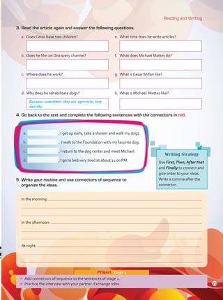 5.	Write your routine and use connectors of sequence to
organize the ideas.
3.	Read the article again and answer the following questions.
a.	 Does Cesar have two children?	 e.	 What time does he write articles?
	 		
b.	Does he film on Discovery channel?	 f.	 What does Michael Mattes do?
	 	 		
c.	 Where does he work?	 g.	What is Cesar Millan like?
	 	 		
d.	Why does he rehabilitate dogs?	 h.	What is Michael Mattes like?
	 		
4.	Go back to the text and complete the following sentences with the connectors in red.
Reading and Writing
•	 Add connectors of sequence to the sentences of stage 2.
•	 Practice the interview with your partner. Exchange roles.
Project  Stage 3
In the morning:
In the afternoon:
At night:
a.	 , I get up early, take a shower and walk my dogs.
b.	 , I walk to the Foundation with my favorite dog.
c.	 , I return to the dog center and meet Michael.
d.	 , I go to bed very tired at about 11:00 PM.
Writing Strategy
Use First,Then, After that
and Finally to connect and
give order to your ideas.
Write a comma after the
connector.
Because sometimes they are agressive, lazy
and shy.
79
Unidad 6.indd 79 10/03/2016 11:09:09 a.m.
 