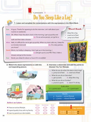 Lesson  4
DoYouSleepLikeaLog?
1.	Listen and complete the conversations with the expressions in the Word Bank.
Reflect on Values
Always Sometimes Never
¾
¾I have an active lifestyle.
¾
¾I spend quality time with my family.
¾
¾I see my parents as role models.
Gap Activity
Student A goes to page 90.
Student B goes to page 92.
2.	Match the above expressions a-c with the
corresponding picture.
3.	Interview a classmate and add the points to
discover his/her lifestyle.
Sue:	 Hi guys.Thanks for agreeing to do the interview. Let’s talk about your
routine on weekends.
Mark:	 OK.When I hear the alarm clock in the morning, I get up quickly and
(a). I’m an active person, so I go for a
walk and then take a shower.
Alice:	 Well, it’s difficult for me to get up quickly.When my mom calls me, I sleep for
10 minutes more and (b). I’m a lazy person,
you know?
David:	Mmm, my hobby is sleeping. I don’t get up in the morning. I
(c) and get up at 12:00 PM.Then, I take a
shower and go to the movies.
Sue:	 David, you sleep for about 12 hours! It’s incredible!
Results
	 5	–	 6 points	 =	 active lifestyle
	 3	 –	 4 points	 =	 relaxed lifestyle
1.	 What do you do when the alarm clock rings?	
a.	jump out of bed	 b.	crawl out of bed
2.	 What do you do on Saturday?	
a.	get up early	 b.	sleep like a log
3.	 What do you do on Sunday?	
a.	practice sports	 b.	watchTV all day
Scale value
a = 2 points each	 b = 1 point each
Word Bank
•	 sleep like a log	
•	 crawl out of bed	
•	 jump out of bed
80
Unidad 6.indd 80 10/03/2016 11:09:12 a.m.
 