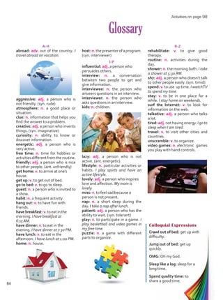 Glossary
Colloquial Expressions
Crawl out of bed: get up with
difficulty.
Jump out of bed: get up
quickly.
OMG: Oh my God.
Sleep like a log: sleep for a
long time.
Spend quality time: to
share a good time.
A-H
abroad: adv. out of the country. I
travel abroad on vacation.
aggressive: adj. a person who is
not friendly. (syn. rude)
atmosphere: n. a good place or
situation.
clue: n. information that helps you
find the answer to a problem.
creative: adj. a person who invents
things. (syn. imaginative)
curiosity: n. ability to know or
discover information.
energetic: adj. a person who is
very active.
free time: n. time for hobbies or
activitiesdifferentfromtheroutine.
friendly: adj. a person who is nice
to other people. (ant. unfriendly)
get home: v. to arrive at one’s
house.
get up: v. to get out of bed.
go to bed: v. to go to sleep.
guest: n. a person who is invited to
a show.
habit: n. a frequent activity.
hang out: v. to have fun with
friends.
have breakfast: v. to eat in the
morning. I have breakfast at
6:15AM.
have dinner: v. to eat in the
evening. I have dinner at 7:30 PM.
have lunch: v. to eat in the
afternoon. I have lunch at 1:00 PM.
home: n. house.
host:n.thepresenterofaprogram.
(syn. interviewer)
I-P
influential: adj. a person who
persuades others.
interview: n. a conversation
between two people to get and
give information.
interviewee: n. the person who
answers questions in an interview.
interviewer: n. the person who
asks questions in an interview.
kids: n. children.
lazy: adj. a person who is not
active. (ant. energetic)
lifestyle: n. particular activities or
habits. I play sports and have an
active lifestyle.
lovely: adj. a person who inspires
love and affection. My mom is
lovely.
miss: v. to feel sad because a
person is not present.
nap: n. a short sleep during the
day. I take a nap after lunch.
patient: adj. a person who has the
ability to wait. (syn. tolerant)
play: v. to participate in a game. I
play basketball and video games in
my free time.
puzzle: n. a game with different
parts to organize.
R-Z
rehabilitate: v. to give good
therapy.
routine: n. activities during the
day.
shower: n. the morning bath. I take
a shower at 5:30 AM.
shy: adj. a person who doesn’t talk
to other people easily. (syn. timid)
spend: v. to use up time. I watchTV
to spend my time.
stay: v. to be in one place for a
while. I stay home on weekends.
surf the Internet: v. to look for
information on the web.
talkative: adj. a person who talks
a lot.
tired: adj. not having energy. I go to
sleep when I am tired.
travel: v. to visit other cities and
countries.
unscramble: v. to organize.
video games: n. electronic games
you play with hand controls.
Activities on page 98
84
Unidad 6.indd 84 10/03/2016 11:09:16 a.m.
 