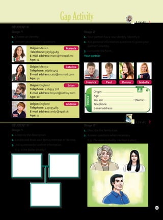 STUDENT B
Stage 1
1.	 Choose an identity.
2.	 Answer your partner’s questions.
Stage 2
1.	 Your partner has a new identity. Identify it.
2.	 Ask personal information questions to guess your
partner’s identity.
3.	 Complete the form.
Your partner
Henrick Isabella
Donna
Paul
Origin:
Age:
You are ! (Name)
Telephone:
E-mail address:
Origin: Mexico
Telephone: 523695489
E-mail address: marc@mexpal.mx
Age: 14
Origin: Mexico
Telephone: 562673459
E-mail address: cata@mxmail.com
Age: 40
Origin: England
Telephone: 426954 718
E-mail address: boy20@netsky.com
Age: 20
Origin: England
Telephone: 423195489
E-mail address: andy@epal.uk
Age: 12
GapActivity Unit  1
Andrew
Catalina
Marcela
Brian
Stage 2
1.	 Describe the family tree.
2.	 Answer questions when necessary.
	E.g. The mom is chubby. Her hair is short…
STUDENT B
Stage 1
1.	 Listen to the description.
2.	 Locate and draw each family member in the tree.
3.	 Ask questions to confirm information.
	E.g. Is the father chubby?
Unit  2
89
GapActivity.indd 89 10/03/2016 11:14:44 a.m.
 