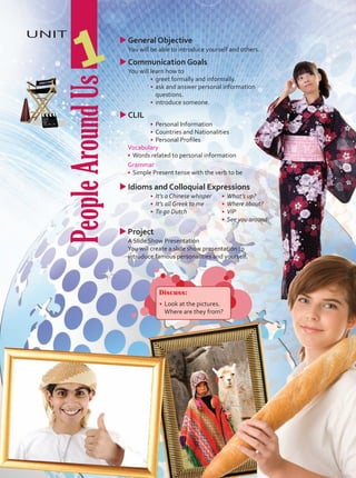 People
Around
Us
UNIT
1
u
uProject
	 A Slide Show Presentation
	 You will create a slide show presentation to
introduce famous personalities and yourself.
•	 What’s up?
•	 Where about?
•	 VIP
•	 See you around
Discuss:
•	 	
Look at the pictures.
Where are they from?
u
uGeneral Objective
	 You will be able to introduce yourself and others.
u
uCommunication Goals
	 You will learn how to
•	 greet formally and informally.
•	 ask and answer personal information
questions.
•	 introduce someone.
u
uCLIL
•	 Personal Information
•	 Countries and Nationalities
•	 Personal Profiles
Vocabulary
•	 Words related to personal information
Grammar
•	 Simple Present tense with the verb to be
u
uIdioms and Colloquial Expressions
•	 It’s a Chinese whisper
•	 It’s all Greek to me
•	 To go Dutch
Unidad 1.indd 9 5/19/16 3:10 PM
 