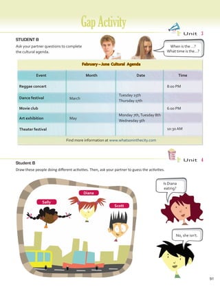 GapActivity
STUDENT B
Ask your partner questions to complete
the cultural agenda.
February – June Cultural Agenda
Find more information at www.whatsoninthecity.com
Event Month Date Time
Reggae concert
March
Dance festival
8:00 PM
Movie club
May
Art exhibition
6:00 PM
10:30 AM
Theater festival
Monday 7th,Tuesday 8th
Wednesday 9th
Tuesday 15th
Thursday 17th
When is the …?
What time is the…?
Unit  3
Unit  4
Student B
Draw these people doing different activities. Then, ask your partner to guess the activities.
Is Diana
eating?
No, she isn’t.
Diana
Scott
Sally
91
GapActivity.indd 91 10/03/2016 11:14:47 a.m.
 