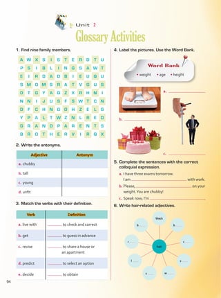 1.	Find nine family members. 4.	Label the pictures. Use the Word Bank.
2.	Write the antonyms.
3.	Match the verbs with their definition.
A W X S I S T E R D T U
P S I B L I N G S A W T
E I R D A D B I E U Q U
S M O M S R A T V G U S
O T G Y A Q Z X R H N I
N N I J U S F S W T C N
D F C H N G O H Z E L G
Y P A L T W Z N L R E D
G R A N D P A R E N T S
B R O T H E R V I R Q X
5.	Complete the sentences with the correct
colloquial expression.
a.	I have three exams tomorrow.
	 I am with work.
b.	Please, on your
weight.You are chubby!
c.	Speak now, I’m .
6.	Write hair-related adjectives.
Word Bank
• weight • age • height
hair
black
b
r
b
c
l s
s w
b.	
c.	
a.	
Unit  2
GlossaryActivities
Adjective Antonym
a.	chubby
b.	tall
c.	young
d.	unfit
Verb Definition
a.	live with to check and correct
b.	get to guess in advance
c.	revise to share a house or
an apartment
d.	predict to select an option
e.	decide to obtain
94
GlossaryActivities.indd 94 10/03/2016 11:19:31 a.m.
 