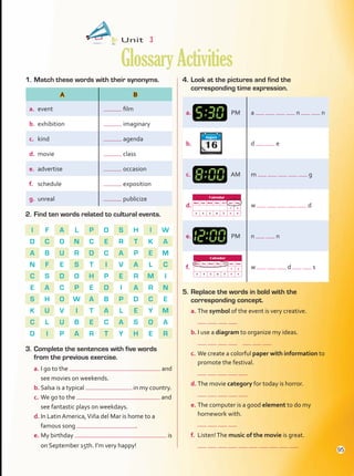 1.	Match these words with their synonyms. 4.	Look at the pictures and find the
corresponding time expression.
2.	Find ten words related to cultural events.
I F A L P O S H I W
D C O N C E R T K A
A B U R D C A P E M
N F E S T I V A L C
C S D O H P E R M I
E A C P E D I A R N
S H O W A B P D C E
K U V I T A L E Y M
C L U B E C A S O A
D I P A R T Y H E R
3.	Complete the sentences with five words
from the previous exercise.
a.	I go to the and
see movies on weekends.
b.	Salsa is a typical in my country.
c.	We go to the and
see fantastic plays on weekdays.
d.	In Latin America,Viña del Mar is home to a
famous song .
e.	My birthday is
on September 15th. I’m very happy!
5.	Replace the words in bold with the
corresponding concept.
a.	The symbol of the event is very creative.
	
b.	I use a diagram to organize my ideas.
	
c.	We create a colorful paper with information to
promote the festival.
	
d.	The movie category for today is horror.
	
e.	The computer is a good element to do my
homework with.
	
f.	 Listen!The music of the movie is great.
	
Unit  3
GlossaryActivities
A B
a.	 event film
b.	 exhibition imaginary
c.	 kind agenda
d.	 movie class
e.	 advertise occasion
f.	 schedule exposition
g.	 unreal publicize
a.	 PM a n n
b.	 d e
c.	 AM m g
d.	 w d
e.	 PM n n
f.	 w d s
16
August
Calendar
Mon Tue Wed Thu Fri Sat Sun
1 2
3 4 5 6 7 8 9
Calendar
Mon Tue Wed Thu Fri Sat Sun
1 2
3 4 5 6 7 8 9
95
GlossaryActivities.indd 95 10/03/2016 11:19:34 a.m.
 