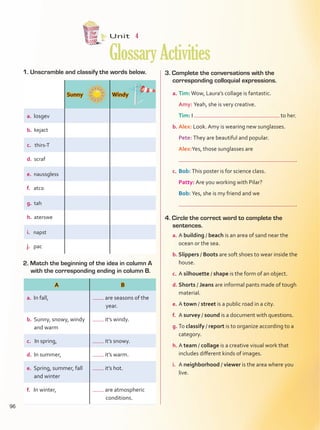 Unit  4
GlossaryActivities
1. Unscramble and classify the words below.
2. Match the beginning of the idea in column A
with the corresponding ending in column B.
3. Complete the conversations with the
corresponding colloquial expressions.
a.	Tim:Wow, Laura’s collage is fantastic.
	 Amy: Yeah, she is very creative.
	 Tim: I to her.
b.	Alex: Look. Amy is wearing new sunglasses.
	 Pete: They are beautiful and popular.
	 Alex:Yes, those sunglasses are
	 .
c.	Bob: This poster is for science class.
	 Patty: Are you working with Pilar?
	 Bob: Yes, she is my friend and we
	 .
4. Circle the correct word to complete the
sentences.
a.	A building / beach is an area of sand near the
ocean or the sea.
b. Slippers / Boots are soft shoes to wear inside the
house.
c.	A silhouette / shape is the form of an object.
d.	Shorts / Jeans are informal pants made of tough
material.
e.	A town / street is a public road in a city.
f.	 A survey / sound is a document with questions.
g.	To classify / report is to organize according to a
category.
h.	A team / collage is a creative visual work that
includes different kinds of images.
i.	 A neighborhood / viewer is the area where you
live.
Sunny Windy
a. losgev
b. kejact
c. thirs-T
d. scraf
e. naussgless
f. atco
g. tah
h. aterswe
i. napst
j. pac
A B
a. In fall, 	are seasons of the
year.
b. Sunny, snowy, windy
and warm
it’s windy.
c. In spring, it’s snowy.
d. In summer, it’s warm.
e. Spring, summer, fall
and winter
it’s hot.
f. In winter, 	are atmospheric
	conditions.
96
GlossaryActivities.indd 96 10/03/2016 11:19:34 a.m.
 