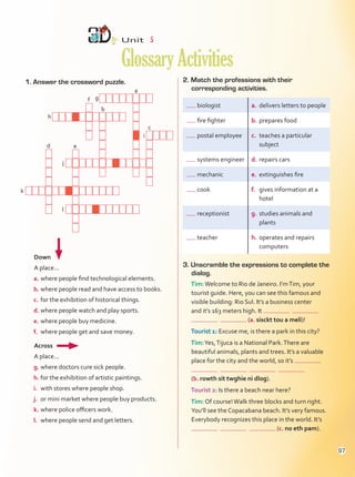 Unit  5
GlossaryActivities
1. Answer the crossword puzzle. 2. Match the professions with their
corresponding activities.
3. Unscramble the expressions to complete the
dialog.
Tim:Welcome to Rio de Janeiro. I’mTim, your
tourist guide. Here, you can see this famous and
visible building: Rio Sul. It’s a business center
and it’s 163 meters high. It
(a. sisckt tou a meli)!
Tourist 1: Excuse me, is there a park in this city?
Tim:Yes,Tijuca is a National Park.There are
beautiful animals, plants and trees. It’s a valuable
place for the city and the world, so it’s
(b. rowth sit twghie ni dlog).
Tourist 2: Is there a beach near here?
Tim: Of course!Walk three blocks and turn right.
You’ll see the Copacabana beach. It’s very famous.
Everybody recognizes this place in the world. It’s
(c. no eth pam).
biologist a.	 delivers letters to people
fire fighter b.	prepares food
postal employee c.	 teaches a particular
subject
systems engineer d.	repairs cars
mechanic e.	 extinguishes fire
cook f.	 gives information at a
hotel
receptionist g.	studies animals and
plants
teacher h.	operates and repairs
computers
Down
A place...
a.	where people find technological elements.
b.	where people read and have access to books.
c.	for the exhibition of historical things.
d.	where people watch and play sports.
e.	where people buy medicine.
f.	 where people get and save money.
Across
A place...
g.	where doctors cure sick people.
h.	for the exhibition of artistic paintings.
i.	 with stores where people shop.
j.	 or mini market where people buy products.
k.	where police officers work.
l.	 where people send and get letters.
g
a
f
h
b
e
i
c
j
d
k
l
97
GlossaryActivities.indd 97 10/03/2016 11:19:35 a.m.
 
