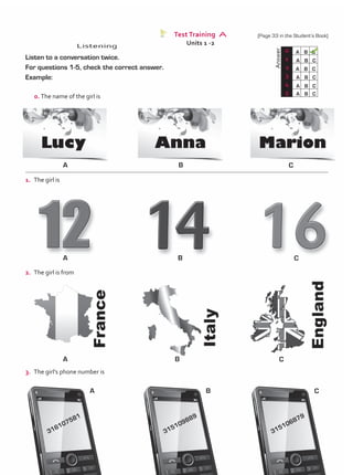 Test Training A
Units 1 -2
Listening
0. The name of the girl is
	
Answer
0 A B C
A B C
A B C
A B C
A B C
A B C
1
2
3
4
5
1.	 The girl is
2.	 The girl is from
3.	 The girl’s phone number is
A
A
A
A
B
B
B
B
C
C
C
C
316107581
315109889
315106879
Listen to a conversation twice.
For questions 1-5, check the correct answer.
Example:
(Page 33 in the Student’s Book)
TestTRE A.indd 33 5/19/16 12:53 PM
 