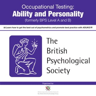 Occupational Testing:
      Ability and Personality
                  (formerly BPS Level A and B)
Learn how to get the best out of psychometrics and promote best practice with ADUKG




                                   Organized by:
 