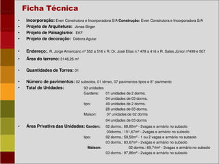 • Incorporação: Even Construtora e Incorporadora S/A Construção: Even Construtora e Incorporadora S/A
• Projeto de Arquitetura: Jonas Birger
• Projeto de Paisagismo: EKF
• Projeto de decoração: Débora Aguiar
• Endereço:. R. Jorge Americano nº 552 a 516 x R. Dr. José Elias n.º 478 a 416 x R. Sales Júnior nº499 e 507
• Área do terreno: 3148,25 m²
• Quantidades de Torres: 01
• Número de pavimentos: 02 subsolos, 01 térreo, 07 pavimentos tipos e 8° pavimento
• Total de Unidades: 93 unidades
Gardens: 01 unidades de 2 dorms.
04 unidades de 03 dorms.
tipo: 49 unidades de 2 dorms.
28 unidades de 03 dorms.
Maison: 07 unidades de 02 dorms
04 unidades de 03 dorms
• Área Privativa das Unidades: Garden:: 02 dorms.: 68,60m² - 2vagas e armário no subsolo
03dorms.: 151,67m² - 2vagas e armário no subsolo
tipo: 02 dorms.: 59,50m² - 1 ou 2 vagas e armário no subsolo
03 dorms.: 83,67m² - 2vagas e armário no subsolo
Maison: 02 dorms.: 69,74m² - 2vagas e armário no subsolo
03 dorms.: 97,86m² - 2vagas e armário no subsolo
Ficha Técnica
 