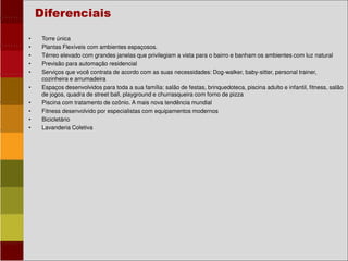 • Torre única
• Plantas Flexíveis com ambientes espaçosos.
• Térreo elevado com grandes janelas que privilegiam a vista para o bairro e banham os ambientes com luz natural
• Previsão para automação residencial
• Serviços que você contrata de acordo com as suas necessidades: Dog-walker, baby-sitter, personal trainer,
cozinheira e arrumadeira
• Espaços desenvolvidos para toda a sua família: salão de festas, brinquedoteca, piscina adulto e infantil, fitness, salão
de jogos, quadra de street ball, playground e churrasqueira com forno de pizza
• Piscina com tratamento de ozônio. A mais nova tendência mundial
• Fitness desenvolvido por especialistas com equipamentos modernos
• Bicicletário
• Lavanderia Coletiva
Diferenciais
 