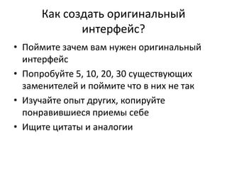 Как создать оригинальный
            интерфейс?
• Поймите зачем вам нужен оригинальный
  интерфейс
• Попробуйте 5, 10, 20, 30 существующих
  заменителей и поймите что в них не так
• Изучайте опыт других, копируйте
  понравившиеся приемы себе
• Ищите цитаты и аналогии
 