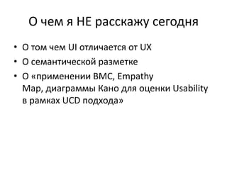 О чем я НЕ расскажу сегодня
• О том чем UI отличается от UX
• О семантической разметке
• О «применении BMC, Empathy
  Map, диаграммы Кано для оценки Usability
  в рамках UCD подхода»
 