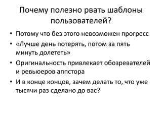 Почему полезно рвать шаблоны
         пользователей?
• Потому что без этого невозможен прогресс
• «Лучше день потерять, потом за пять
  минуть долететь»
• Оригинальность привлекает обозревателей
  и ревьюеров аппстора
• И в конце концов, зачем делать то, что уже
  тысячи раз сделано до вас?
 